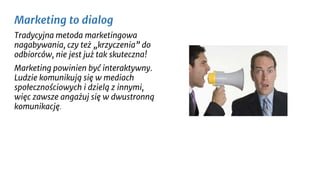 Marketing to dialog
Tradycyjna metoda marketingowa
nagabywania, czy też „krzyczenia” do
odbiorców, nie jest już tak skuteczna!
Marketing powinien być interaktywny.
Ludzie komunikują się w mediach
społecznościowych i dzielą z innymi,
więc zawsze angażuj się w dwustronną
komunikację.
 