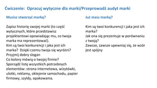 Ćwiczenie: Opracuj wytyczne dla marki/Przeprowadź audyt marki
Już masz markę?
Kim są twoi konkurencji i jaka jest ich
marka?
Jak ona się prezentuje w porównaniu
z twoją?
Zawsze, zawsze upewniaj się, że wzór
jest spójny
Musisz stworzyć markę?
Zapisz historię swojej marki (to część
wytycznych, które przedstawisz
projektantowi opowiadając mu, co twoja
marka ma reprezentować).
Kim są twoi konkurencji i jaka jest ich
marka? Dzięki czemu twoja się wyróżni?
Przyjmij dobry slogan
Co kolory mówią o twojej firmie?
Sporządź listę wszystkich potrzebnych
elementów: strona internetowa, wizytówki,
ulotki, reklamy, oklejenie samochodu, papier
firmowy, szyldy, opakowania.
 