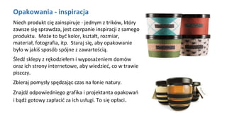Opakowania - inspiracja
Niech produkt cię zainspiruje - jednym z trików, który
zawsze się sprawdza, jest czerpanie inspiracji z samego
produktu. Może to być kolor, kształt, rozmiar,
materiał, fotografia, itp. Staraj się, aby opakowanie
było w jakiś sposób spójne z zawartością.
Śledź sklepy z rękodziełem i wyposażeniem domów
oraz ich strony internetowe, aby wiedzieć, co w trawie
piszczy.
Zbieraj pomysły spędzając czas na łonie natury.
Znajdź odpowiedniego grafika i projektanta opakowań
i bądź gotowy zapłacić za ich usługi. To się opłaci.
 
