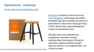 Opakowania - inspiracja
Sprawdź http://www.thedieline.com/
Discipline to włoska marka wzornicza.
Nazwa Discipline, oznaczająca porządek i
kompetencję, łączy metodę i przesłanie o
pochodzeniu: tworzenie nowej generacji
mebli i akcesoriów, wprowadzających
emocje w prawdziwe życie.
Aby dać nowe życie dowolnemu
produktowi i dowolne emocje
użytkownikom końcowym, Discipline
zatrudnia międzynarodowy zespół,
obecnie złożony z 14 projektantów z 10
różnych krajów.http://www.thedieline.com/blog/2012/12/4/discipline.html?rq=textiles
 
