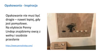 Opakowania - inspiracja
https://www.pennylindop.com/
Opakowanie nie musi być
drogie – nawet lepiej, gdy
jest pomysłowe.
Na etykiecie Penny
Lindop znajdziemy owcę z
wełny i osobiste
przesłanie
 