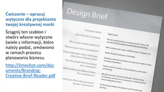 Ćwiczenie – opracuj
wytyczne dla projektanta
twojej kreatywnej marki
Ściągnij ten szablon i
stwórz własne wytyczne
(wiele z informacji, które
należy podać, omówiono
w ramach procesu
planowania biznesu.
http://limeshot.com/doc
uments/Branding-
Creative-Brief-Reader.pdf
 