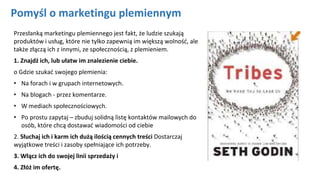 Pomyśl o marketingu plemiennym
Przesłanką marketingu plemiennego jest fakt, że ludzie szukają
produktów i usług, które nie tylko zapewnią im większą wolność, ale
także złączą ich z innymi, ze społecznością, z plemieniem.
1. Znajdź ich, lub ułatw im znalezienie ciebie.
o Gdzie szukać swojego plemienia:
• Na forach i w grupach internetowych.
• Na blogach - przez komentarze.
• W mediach społecznościowych.
• Po prostu zapytaj – zbuduj solidną listę kontaktów mailowych do
osób, które chcą dostawać wiadomości od ciebie
2. Słuchaj ich i karm ich dużą ilością cennych treści Dostarczaj
wyjątkowe treści i zasoby spełniające ich potrzeby.
3. Włącz ich do swojej linii sprzedaży i
4. Złóż im ofertę.
 