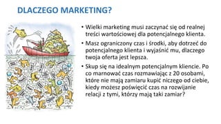 DLACZEGO MARKETING?
• Wielki marketing musi zaczynać się od realnej
treści wartościowej dla potencjalnego klienta.
• Masz ograniczony czas i środki, aby dotrzeć do
potencjalnego klienta i wyjaśnić mu, dlaczego
twoja oferta jest lepsza.
• Skup się na idealnym potencjalnym kliencie. Po
co marnować czas rozmawiając z 20 osobami,
które nie mają zamiaru kupić niczego od ciebie,
kiedy możesz poświęcić czas na rozwijanie
relacji z tymi, którzy mają taki zamiar?
 