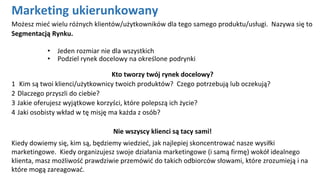 Możesz mieć wielu różnych klientów/użytkowników dla tego samego produktu/usługi. Nazywa się to
Segmentacją Rynku.
• Jeden rozmiar nie dla wszystkich
• Podziel rynek docelowy na określone podrynki
Kto tworzy twój rynek docelowy?
1 Kim są twoi klienci/użytkownicy twoich produktów? Czego potrzebują lub oczekują?
2 Dlaczego przyszli do ciebie?
3 Jakie oferujesz wyjątkowe korzyści, które polepszą ich życie?
4 Jaki osobisty wkład w tę misję ma każda z osób?
Nie wszyscy klienci są tacy sami!
Kiedy dowiemy się, kim są, będziemy wiedzieć, jak najlepiej skoncentrować nasze wysiłki
marketingowe. Kiedy organizujesz swoje działania marketingowe (i samą firmę) wokół idealnego
klienta, masz możliwość prawdziwie przemówić do takich odbiorców słowami, które zrozumieją i na
które mogą zareagować.
Marketing ukierunkowany
 