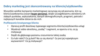 Dobry marketing jest skoncentrowany na kliencie/użytkowniku
Wszystkie wielkie kampanie marketingowe zaczynają się od poznania, kim są
klienci/użytkownicy (zwani buyer persona), dzięki szczegółowemu określeniu ich
słabych punktów, wykształcenia, danych demograficznych, pragnień, potrzeb i
najlepszych kanałów dotarcia do nich.
Profilowanie kreatywnego klienta
• Opracuj profil docelowy typowego segmentu klienta/użytkownika usługi
• Wyobraź sobie określoną „osobę” i segment, w oparciu o to, co ją
motywuje
• Dojdź do głębszego poziomu zrozumienia takiej osoby
• Co lubi robić? Co ją boli? Na co się skarży? Co jest jej największym
wyzwaniem? Co ją motywuje?
 