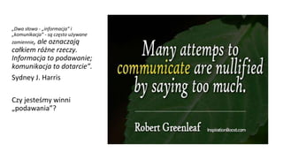 „Dwa słowa - „informacja” i
„komunikacja” - są często używane
zamiennie, ale oznaczają
całkiem różne rzeczy.
Informacja to podawanie;
komunikacja to dotarcie”.
Sydney J. Harris
Czy jesteśmy winni
„podawania”?
 