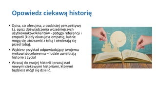 Opowiedz ciekawą historię
• Opisz, co oferujesz, z osobistej perspektywy
t.j. opisz doświadczenia wcześniejszych
użytkowników/klientów - potęga referencji i
empatii (kiedy okazujesz empatię, ludzie
mogą się utożsamić z tobą i otwierają się
przed tobą).
• Wybierz przykład odpowiadający twojemu
rynkowi docelowemu – ludzie uwielbiają
historie z życia!
• Wracaj do swojej historii i pracuj nad
nowymi ciekawymi historiami, którymi
będziesz mógł się dzielić.
 