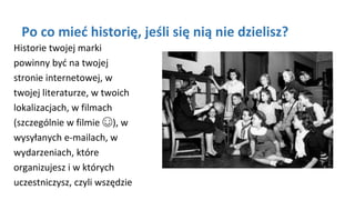 Po co mieć historię, jeśli się nią nie dzielisz?
Historie twojej marki
powinny być na twojej
stronie internetowej, w
twojej literaturze, w twoich
lokalizacjach, w filmach
(szczególnie w filmie ☺), w
wysyłanych e-mailach, w
wydarzeniach, które
organizujesz i w których
uczestniczysz, czyli wszędzie
 