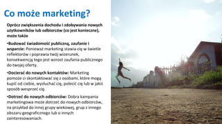Co może marketing?
Oprócz zwiększenia dochodu i zdobywania nowych
użytkowników lub odbiorców (co jest konieczne),
może także
•Budować świadomość publiczną, zaufanie i
wsparcie: Ponieważ marketing stawia cię w świetle
reflektorów i poprawia twój wizerunek,
konsekwencją tego jest wzrost zaufania publicznego
do twojej oferty.
•Docierać do nowych kontaktów: Marketing
pomoże ci skontaktować się z osobami, które mogą
kupić od ciebie, wysłuchać cię, polecić cię lub w jakiś
sposób wesprzeć cię.
•Dotrzeć do nowych odbiorców: Dobra kampania
marketingowa może dotrzeć do nowych odbiorców,
na przykład do innej grupy wiekowej, grup z innego
obszaru geograficznego lub o innych
zainteresowaniach.
 