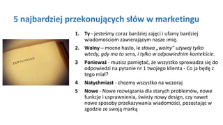 5 najbardziej przekonujących słów w marketingu
1. Ty - jesteśmy coraz bardziej zajęci i ufamy bardziej
wiadomościom zawierającym nasze imię.
2. Wolny – mocne hasło, le słowa „wolny” używaj tylko
wtedy, gdy ma to sens, i tylko w odpowiednim kontekście.
3 Ponieważ - musisz pamiętać, że wszystko sprowadza się do
odpowiedzi na pytanie nr 1 twojego klienta - Co ja będę z
tego miał?
4 Natychmiast - chcemy wszystko na wczoraj
5 Nowe - Nowe rozwiązania dla starych problemów, nowe
funkcje i usprawnienia, świeży nowy design, czy nawet
nowe sposoby przekazywania wiadomości, pozostając w
zgodzie ze swoją marką
 
