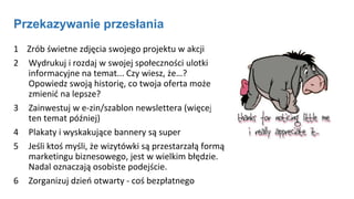 Przekazywanie przesłania
1 Zrób świetne zdjęcia swojego projektu w akcji
2 Wydrukuj i rozdaj w swojej społeczności ulotki
informacyjne na temat... Czy wiesz, że…?
Opowiedz swoją historię, co twoja oferta może
zmienić na lepsze?
3 Zainwestuj w e-zin/szablon newslettera (więcej na
ten temat później)
4 Plakaty i wyskakujące bannery są super
5 Jeśli ktoś myśli, że wizytówki są przestarzałą formą
marketingu biznesowego, jest w wielkim błędzie.
Nadal oznaczają osobiste podejście.
6 Zorganizuj dzień otwarty - coś bezpłatnego
 
