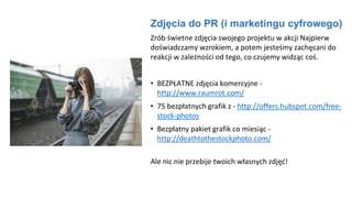 Zdjęcia do PR (i marketingu cyfrowego)
Zrób świetne zdjęcia swojego projektu w akcji Najpierw
doświadczamy wzrokiem, a potem jesteśmy zachęcani do
reakcji w zależności od tego, co czujemy widząc coś.
• BEZPŁATNE zdjęcia komercyjne -
http://www.raumrot.com/
• 75 bezpłatnych grafik z - http://offers.hubspot.com/free-
stock-photos
• Bezpłatny pakiet grafik co miesiąc -
http://deathtothestockphoto.com/
Ale nic nie przebije twoich własnych zdjęć!
 