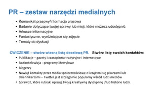 PR – zestaw narzędzi medialnych
• Komunikat prasowy/informacja prasowa
• Badanie dotyczące twojej sprawy lub misji, które możesz udostępnić
• Arkusze informacyjne
• Fantastyczne, wyróżniające się zdjęcie
• Tematy do dyskusji
ĆWICZENIE – stwórz własną listę docelową PR. Stwórz listę swoich kontaktów:
• Publikacje – gazety i czasopisma tradycyjne i internetowe
• Radio/telewizja - programy lifestylowe
• Blogerzy
• Nawiąż kontakty przez media społecznościowe z liczącymi się pisarzami lub
dziennikarzami – Twitter jest szczególnie popularny wśród ludzi mediów
• Sprawdź, które rubryki opisują twoją kreatywną dyscyplinę i/lub historie ludzi.
 