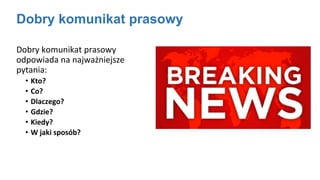 Dobry komunikat prasowy
Dobry komunikat prasowy
odpowiada na najważniejsze
pytania:
• Kto?
• Co?
• Dlaczego?
• Gdzie?
• Kiedy?
• W jaki sposób?
 