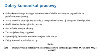 Dobry komunikat prasowy
• Dobry komunikat prasowy powinien cytować ciebie lub inny autorytet/dobrze
poinformowaną osobę.
• Staraj zmieścić się na jednej stronie, z uwagami na końcu, t.j. uwagami dla edytorów
• Grafika i odwołania są bardzo ważne
• Pisz krótkie, zwięzłe akapity
• Zastosuj chwytliwy nagłówek
• Upewnij się, że zawierasz najważniejsze informacje
• Każdy komunikat zakończ pisząc
Koniec
Data W celu uzyskania dodatkowych informacji prosimy o kontakt z X pod nr tel. XX , tel. kom. XXX, e-
mail XXX
 