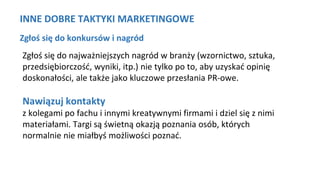 INNE DOBRE TAKTYKI MARKETINGOWE
Zgłoś się do konkursów i nagród
Zgłoś się do najważniejszych nagród w branży (wzornictwo, sztuka,
przedsiębiorczość, wyniki, itp.) nie tylko po to, aby uzyskać opinię
doskonałości, ale także jako kluczowe przesłania PR-owe.
Nawiązuj kontakty
z kolegami po fachu i innymi kreatywnymi firmami i dziel się z nimi
materiałami. Targi są świetną okazją poznania osób, których
normalnie nie miałbyś możliwości poznać.
 