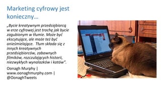 „Bycie kreatywnym przedsiębiorcą
w erze cyfrowej jest trochę jak bycie
zagubionym w tłumie. Może być
ekscytujące, ale może też być
onieśmielające. Tłum składa się z
innych kreatywnych
przedsiębiorców, zabawnych
filmików, rozczulających historii,
niezwykłych wynalazków i kotów”.
Oonagh Murphy |
www.oonaghmurphy.com |
@OonaghTweets
Marketing cyfrowy jest
konieczny…
 
