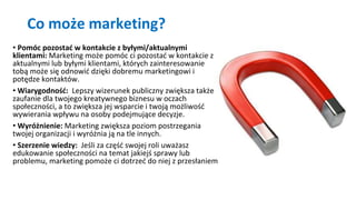 Co może marketing?
• Pomóc pozostać w kontakcie z byłymi/aktualnymi
klientami: Marketing może pomóc ci pozostać w kontakcie z
aktualnymi lub byłymi klientami, których zainteresowanie
tobą może się odnowić dzięki dobremu marketingowi i
potędze kontaktów.
• Wiarygodność: Lepszy wizerunek publiczny zwiększa także
zaufanie dla twojego kreatywnego biznesu w oczach
społeczności, a to zwiększa jej wsparcie i twoją możliwość
wywierania wpływu na osoby podejmujące decyzje.
• Wyróżnienie: Marketing zwiększa poziom postrzegania
twojej organizacji i wyróżnia ją na tle innych.
• Szerzenie wiedzy: Jeśli za część swojej roli uważasz
edukowanie społeczności na temat jakiejś sprawy lub
problemu, marketing pomoże ci dotrzeć do niej z przesłaniem
 
