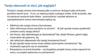 Twoja obecność w sieci, jak wygląda?
Pomyśl o swojej stronie internetowej jako o centrum służącym jako wirtualne
portfolio twoich prac. To to, co zobaczą osoby szukające ciebie. Zrób wszystko, aby
ich pierwsze wrażenie było dobre. przemyślenia i wysiłek włożone w
zaprojektowanie strony internetowej opłacą się.
• Zdefiniuj cele swojej strony internetowej.
• Jakie informacje chcesz wyróżnić na stronie? W jaki sposób możesz podkreślić
unikalne cechy swojej oferty?
• Jak chcesz, aby odwiedzający je doświadczył? Np. dzięki filmowi, galerii zdjęć,
materiałom do pobrania, itp.
• Jaki układ jest odpowiedni dla twojej kreatywnej firmy?
• W jaki sposób twoja strona może zdobyć potencjalne zamówienia? Np.
możliwość zapisania się na newsletter
• Rozważania na temat kosztów – czy bezpłatny projekt strony może zapewnić to
samo, co projekt wykonany na zamówienie?
zdefiniuj cele swojej strony internetowej. Większość firm powinna mieć co najmniej trzy cele: obecność w internecie,
wyróżnienie swojej działalności i przyciągnięcie potencjalnych klientów.zdefiniuj cele swojej strony internetowej. Większość firm powinna mieć co najmniej trzy cele: obecność w internecie,
wyróżnienie swojej działalności i przyciągnięcie potencjalnych klientów.
 