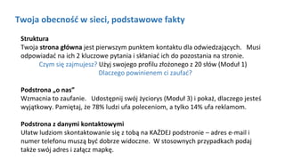 Twoja obecność w sieci, podstawowe fakty
Struktura
Twoja strona główna jest pierwszym punktem kontaktu dla odwiedzających. Musi
odpowiadać na ich 2 kluczowe pytania i skłaniać ich do pozostania na stronie.
Czym się zajmujesz? Użyj swojego profilu złożonego z 20 słów (Moduł 1)
Dlaczego powinienem ci zaufać?
Podstrona „o nas”
Wzmacnia to zaufanie. Udostępnij swój życiorys (Moduł 3) i pokaż, dlaczego jesteś
wyjątkowy. Pamiętaj, że 78% ludzi ufa poleceniom, a tylko 14% ufa reklamom.
Podstrona z danymi kontaktowymi
Ułatw ludziom skontaktowanie się z tobą na KAŻDEJ podstronie – adres e-mail i
numer telefonu muszą być dobrze widoczne. W stosownych przypadkach podaj
także swój adres i załącz mapkę.
zdefiniuj cele swojej strony internetowej. Większość firm powinna mieć co najmniej trzy cele: obecność w internecie,
wyróżnienie swojej działalności i przyciągnięcie potencjalnych klientów.zdefiniuj cele swojej strony internetowej. Większość firm powinna mieć co najmniej trzy cele: obecność w internecie,
wyróżnienie swojej działalności i przyciągnięcie potencjalnych klientów.
 