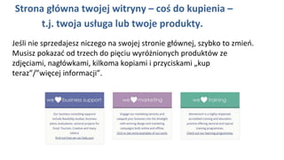 Strona główna twojej witryny – coś do kupienia –
t.j. twoja usługa lub twoje produkty.
Jeśli nie sprzedajesz niczego na swojej stronie głównej, szybko to zmień.
Musisz pokazać od trzech do pięciu wyróżnionych produktów ze
zdjęciami, nagłówkami, kilkoma kopiami i przyciskami „kup
teraz”/”więcej informacji”.
 