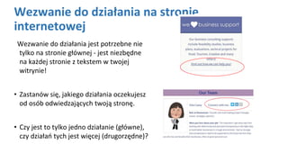 Wezwanie do działania na stronie
internetowej
Wezwanie do działania jest potrzebne nie
tylko na stronie głównej - jest niezbędne
na każdej stronie z tekstem w twojej
witrynie!
• Zastanów się, jakiego działania oczekujesz
od osób odwiedzających twoją stronę.
• Czy jest to tylko jedno działanie (główne),
czy działań tych jest więcej (drugorzędne)?
 