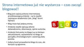 Strona internetowa już nie wystarcza – czas zacząć
blogować!
• Blog jest częścią witryny internetowej
przedstawiającą artykuły – są to zwykle
najnowsze wiadomości (ale „blog” brzmi
fajniej!)
• Blog może być jedyną stroną
• Artykuły zwykle opisują własne
doświadczenia, obserwacje, opinie autorów.
• Artykuły (lub posty na blogu) są na bieżąco
aktualizowane, wyświetlanie na blogu w
porządku chronologicznym i zawierają daty
postów.
• Jedyny koszt prowadzenia bloga to czas, ale
korzyści są ogromne.
 