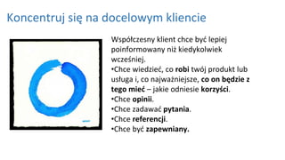 Koncentruj się na docelowym kliencie
Współczesny klient chce być lepiej
poinformowany niż kiedykolwiek
wcześniej.
•Chce wiedzieć, co robi twój produkt lub
usługa i, co najważniejsze, co on będzie z
tego mieć – jakie odniesie korzyści.
•Chce opinii.
•Chce zadawać pytania.
•Chce referencji.
•Chce być zapewniany.
 