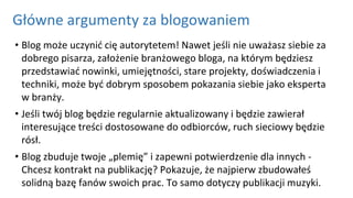 Główne argumenty za blogowaniem
• Blog może uczynić cię autorytetem! Nawet jeśli nie uważasz siebie za
dobrego pisarza, założenie branżowego bloga, na którym będziesz
przedstawiać nowinki, umiejętności, stare projekty, doświadczenia i
techniki, może być dobrym sposobem pokazania siebie jako eksperta
w branży.
• Jeśli twój blog będzie regularnie aktualizowany i będzie zawierał
interesujące treści dostosowane do odbiorców, ruch sieciowy będzie
rósł.
• Blog zbuduje twoje „plemię” i zapewni potwierdzenie dla innych -
Chcesz kontrakt na publikację? Pokazuje, że najpierw zbudowałeś
solidną bazę fanów swoich prac. To samo dotyczy publikacji muzyki.
 