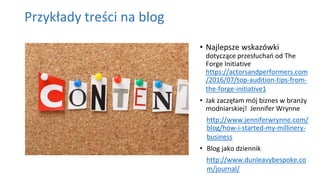 Przykłady treści na blog
• Najlepsze wskazówki
dotyczące przesłuchań od The
Forge Initiative
https://actorsandperformers.com
/2016/07/top-audition-tips-from-
the-forge-initiative1
• Jak zaczęłam mój biznes w branży
modniarskiej! Jennifer Wrynne
http://www.jenniferwrynne.com/
blog/how-i-started-my-millinery-
business
• Blog jako dziennik
http://www.dunleavybespoke.co
m/journal/
 