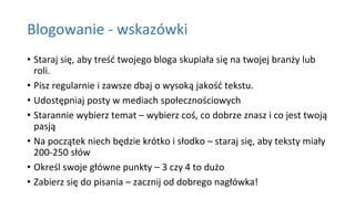 Blogowanie - wskazówki
• Staraj się, aby treść twojego bloga skupiała się na twojej branży lub
roli.
• Pisz regularnie i zawsze dbaj o wysoką jakość tekstu.
• Udostępniaj posty w mediach społecznościowych
• Starannie wybierz temat – wybierz coś, co dobrze znasz i co jest twoją
pasją
• Na początek niech będzie krótko i słodko – staraj się, aby teksty miały
200-250 słów
• Określ swoje główne punkty – 3 czy 4 to dużo
• Zabierz się do pisania – zacznij od dobrego nagłówka!
 