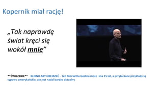 Kopernik miał rację!
**ĆWICZENIE** KLIKNIJ ABY OBEJRZEĆ – ten film Setha Godina może i ma 15 lat, a przytaczane przykłady są
typowo amerykańskie, ale jest nadal bardzo aktualny
„Tak naprawdę
świat kręci się
wokół mnie”
 
