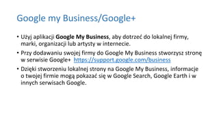 Google my Business/Google+
• Użyj aplikacji Google My Business, aby dotrzeć do lokalnej firmy,
marki, organizacji lub artysty w internecie.
• Przy dodawaniu swojej firmy do Google My Business stworzysz stronę
w serwisie Google+ https://support.google.com/business
• Dzięki stworzeniu lokalnej strony na Google My Business, informacje
o twojej firmie mogą pokazać się w Google Search, Google Earth i w
innych serwisach Google.
 