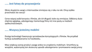 ..... Jest łatwy do przyswojenia
Okres skupienia uwagi u internautów zmniejsza się z roku na rok. Chcą szybko
przechodzić do rzeczy!
Coraz więcej osób korzysta z filmów, ale ich długość stale się zmniejsza. Odbiorcy dużo
chętniej oglądają, udostępniają i komentują filmy niż inne posty w mediach
społecznościowych.
..... Wszyscy jesteśmy mobilni
Postęp technologii faworyzuje sprzedawców korzystających z filmów. Na przykład
funkcja autoodtwarzania na Facebooku.
Masz większą szansę przykuć uwagę widza na urządzeniu mobilnym. Smartfony są
wszędzie, wykorzystaj ten skuteczny sposób udostępniania i promowania swojej pracy
 