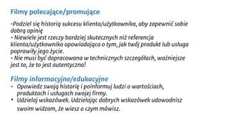 •Podziel się historią sukcesu klienta/użytkownika, aby zapewnić sobie
dobrą opinię
• Niewiele jest rzeczy bardziej skutecznych niż referencja
klienta/użytkownika opowiadająca o tym, jak twój produkt lub usługa
poprawiły jego życie.
• Nie musi być dopracowana w technicznych szczegółach, ważniejsze
jest to, że to jest autentyczna!
Filmy informacyjne/edukacyjne
• Opowiedz swoją historię i poinformuj ludzi o wartościach,
produktach i usługach swojej firmy.
• Udzielaj wskazówek. Udzielając dobrych wskazówek udowodnisz
swoim widzom, że wiesz o czym mówisz.
Filmy polecające/promujące
 