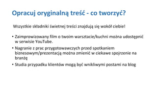 Opracuj oryginalną treść - co tworzyć?
Wszystkie składniki świetnej treści znajdują się wokół ciebie!
• Zaimprowizowany film o twoim warsztacie/kuchni można udostępnić
w serwisie YouTube.
• Nagranie z prac przygotowawczych przed spotkaniem
biznesowym/prezentacją można zmienić w ciekawe spojrzenie na
branżę
• Studia przypadku klientów mogą być wnikliwymi postami na blog
 