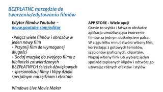 Edytor filmów Youtube -
www.youtube.com/editor
•Połącz wiele filmów i obrazów w
jeden nowy film
• Przytnij film do wymaganej
długości
• Dodaj muzykę do swojego filmu z
biblioteki zatwierdzonych
BEZPŁATNYCH ścieżek dźwiękowych
• spersonalizuj filmy i klipy dzięki
specjalnym narzędziom i efektom
Windows Live Movie Maker
BEZPŁATNE narzędzia do
tworzenia/edytowania filmów
APP STORE - Wiele opcji
Gravie to szybka i łatwa w obsłudze
aplikacja umożliwiająca tworzenie
filmów za jednym dotknięciem palca.
W ciągu kilku minut stwórz własny film,
korzystając z gotowych tematów,
szablonów graficznych, clipartów.
Nagraj własny film lub wybierz jeden
spośród zapisanych klipów i odtwórz go
używając różnych efektów i stylów.
 
