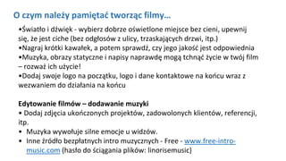 O czym należy pamiętać tworząc filmy…
•Światło i dźwięk - wybierz dobrze oświetlone miejsce bez cieni, upewnij
się, że jest ciche (bez odgłosów z ulicy, trzaskających drzwi, itp.)
•Nagraj krótki kawałek, a potem sprawdź, czy jego jakość jest odpowiednia
•Muzyka, obrazy statyczne i napisy naprawdę mogą tchnąć życie w twój film
– rozważ ich użycie!
•Dodaj swoje logo na początku, logo i dane kontaktowe na końcu wraz z
wezwaniem do działania na końcu
Edytowanie filmów – dodawanie muzyki
• Dodaj zdjęcia ukończonych projektów, zadowolonych klientów, referencji,
itp.
• Muzyka wywołuje silne emocje u widzów.
• Inne źródło bezpłatnych intro muzycznych - Free - www.free-intro-
music.com (hasło do ściągania plików: linorisemusic)
 