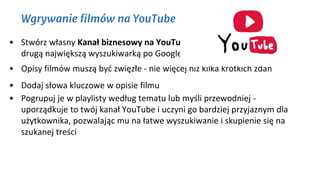 Wgrywanie filmów na YouTube
• Stwórz własny Kanał biznesowy na YouTube. Czy wiesz, że YouTube jest
drugą największą wyszukiwarką po Google?
• Opisy filmów muszą być zwięzłe - nie więcej niż kilka krótkich zdań
• Dodaj słowa kluczowe w opisie filmu
• Pogrupuj je w playlisty według tematu lub myśli przewodniej -
uporządkuje to twój kanał YouTube i uczyni go bardziej przyjaznym dla
użytkownika, pozwalając mu na łatwe wyszukiwanie i skupienie się na
szukanej treści
 
