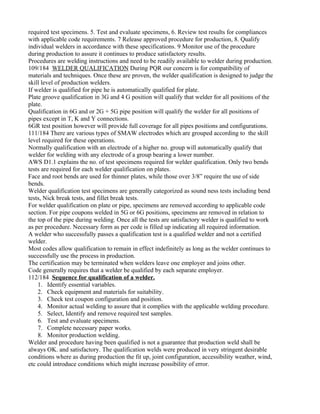 required test specimens. 5. Test and evaluate specimens, 6. Review test results for compliances
with applicable code requirements. 7 Release approved procedure for production, 8. Qualify
individual welders in accordance with these specifications. 9 Monitor use of the procedure
during production to assure it continues to produce satisfactory results.
Procedures are welding instructions and need to be readily available to welder during production.
109/184 WELDER QUALIFICATION During PQR our concern is for compatibility of
materials and techniques. Once these are proven, the welder qualification is designed to judge the
skill level of production welders.
If welder is qualified for pipe he is automatically qualified for plate.
Plate groove qualification in 3G and 4 G position will qualify that welder for all positions of the
plate.
Qualification in 6G and or 2G + 5G pipe position will qualify the welder for all positions of
pipes except in T, K and Y connections.
6GR test position however will provide full coverage for all pipes positions and configurations.
111/184 There are various types of SMAW electrodes which are grouped according to the skill
level required for these operations.
Normally qualification with an electrode of a higher no. group will automatically qualify that
welder for welding with any electrode of a group bearing a lower number.
AWS D1.1 explains the no. of test specimens required for welder qualification. Only two bends
tests are required for each welder qualification on plates.
Face and root bends are used for thinner plates, while those over 3/8” require the use of side
bends.
Welder qualification test specimens are generally categorized as sound ness tests including bend
tests, Nick break tests, and fillet break tests.
For welder qualification on plate or pipe, specimens are removed according to applicable code
section. For pipe coupons welded in 5G or 6G positions, specimens are removed in relation to
the top of the pipe during welding. Once all the tests are satisfactory welder is qualified to work
as per procedure. Necessary form as per code is filled up indicating all required information.
A welder who successfully passes a qualification test is a qualified welder and not a certified
welder.
Most codes allow qualification to remain in effect indefinitely as long as the welder continues to
successfully use the process in production.
The certification may be terminated when welders leave one employer and joins other.
Code generally requires that a welder be qualified by each separate employer.
112/184 Sequence for qualification of a welder.
    1. Identify essential variables.
    2. Check equipment and materials for suitability.
    3. Check test coupon configuration and position.
    4. Monitor actual welding to assure that it complies with the applicable welding procedure.
    5. Select, Identify and remove required test samples.
    6. Test and evaluate specimens.
    7. Complete necessary paper works.
    8. Monitor production welding.
Welder and procedure having been qualified is not a guarantee that production weld shall be
always OK. and satisfactory. The qualification welds were produced in very stringent desirable
conditions where as during production the fit up, joint configuration, accessibility weather, wind,
etc could introduce conditions which might increase possibility of error.
 