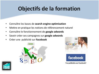Objectifs de la formationConnaître les bases de searchengine optimisationMettre en pratique les notions de référencement naturelConnaître le fonctionnement de googleadwordsSavoir créer ses campagnes sur googleadwordsCréer une  publicité sur Facebook