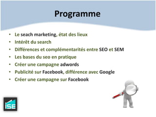 ProgrammeLe seach marketing, état des lieuxIntérêt du searchDifférences et complémentarités entre SEO et SEMLes bases du seo en pratiqueCréer une campagne adwordsPublicité sur Facebook, différence avec GoogleCréer une campagne sur Facebook