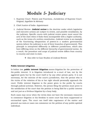Module 5- Judiciary
   1. Supreme Court- Powers and Functions, Jurisdiction of Supreme Court-
      Original, Appellate & Advisory

   2. Chief Justice of India- Appointment

   3. Judicial Review- Judicial review is the doctrine under which legislative
      and executive actions are subject to review, and possible invalidation, by
      the judiciary. Specific courts with judicial review power must annul the
      acts of the state when it finds them incompatible with a higher authority,
      such as the terms of a written constitution. Judicial review is an example
      of the functioning ofseparation of powers in a modern governmental
      system (where the judiciary is one of three branches of government). This
      principle is interpreted differently in different jurisdictions, which also
      have differing views on the different hierarchy of governmental norms. As
      a result, the procedure and scope of judicial review differs from country
      to country and state to state.

                 Also refer to Case Studies of Judicial Review



Public Interest Litigation
In Indian law, public interest litigation means litigation for the protection of
the public interest. It is litigation introduced in a court of law, not by the
aggrieved party but by the court itself or by any other private party. It is not
necessary, for the exercise of the court's jurisdiction, that the person who is
the victim of the violation of his or her right should personally approach the
court. Public interest litigation is the power given to the public by courts
through judicial activism. However, the person filing the petition must prove to
the satisfaction of the court that the petition is being filed for a public interest
and not just as a frivilous litigation by a busy body.

Such cases may occur when the victim does not have the necessary resources
to commence litigation or his freedom to move court has been suppressed or
encroached upon. The court can itself take cognisance of the matter and
proceed suo motu or cases can commence on the petition of any public-spirited
individual.
 