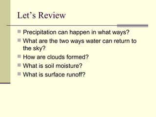 Let’s Review
 Precipitation can happen in what ways?
 What are the two ways water can return to
  the sky?
 How are clouds formed?
 What is soil moisture?
 What is surface runoff?
 