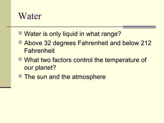 Water
 Water is only liquid in what range?
 Above 32 degrees Fahrenheit and below 212
  Fahrenheit
 What two factors control the temperature of
  our planet?
 The sun and the atmosphere
 
