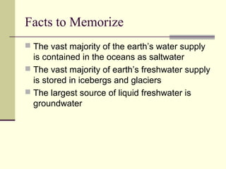 Facts to Memorize
 The vast majority of the earth’s water supply
  is contained in the oceans as saltwater
 The vast majority of earth’s freshwater supply
  is stored in icebergs and glaciers
 The largest source of liquid freshwater is
  groundwater
 
