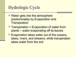 Hydrologic Cycle
 Water gets into the atmosphere
  predominately by Evaporation and
  Transpiration
 Transpiration = Evaporation of water from
  plants – water evaporating off its leaves
 Evaporation takes water out of the oceans,
  lakes, rivers, and streams, while transpiration
  takes water from the soil
 