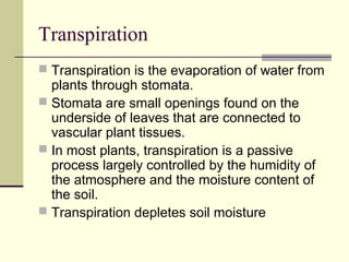 Transpiration
 Transpiration is the evaporation of water from
  plants through stomata.
 Stomata are small openings found on the
  underside of leaves that are connected to
  vascular plant tissues.
 In most plants, transpiration is a passive
  process largely controlled by the humidity of
  the atmosphere and the moisture content of
  the soil.
 Transpiration depletes soil moisture
 