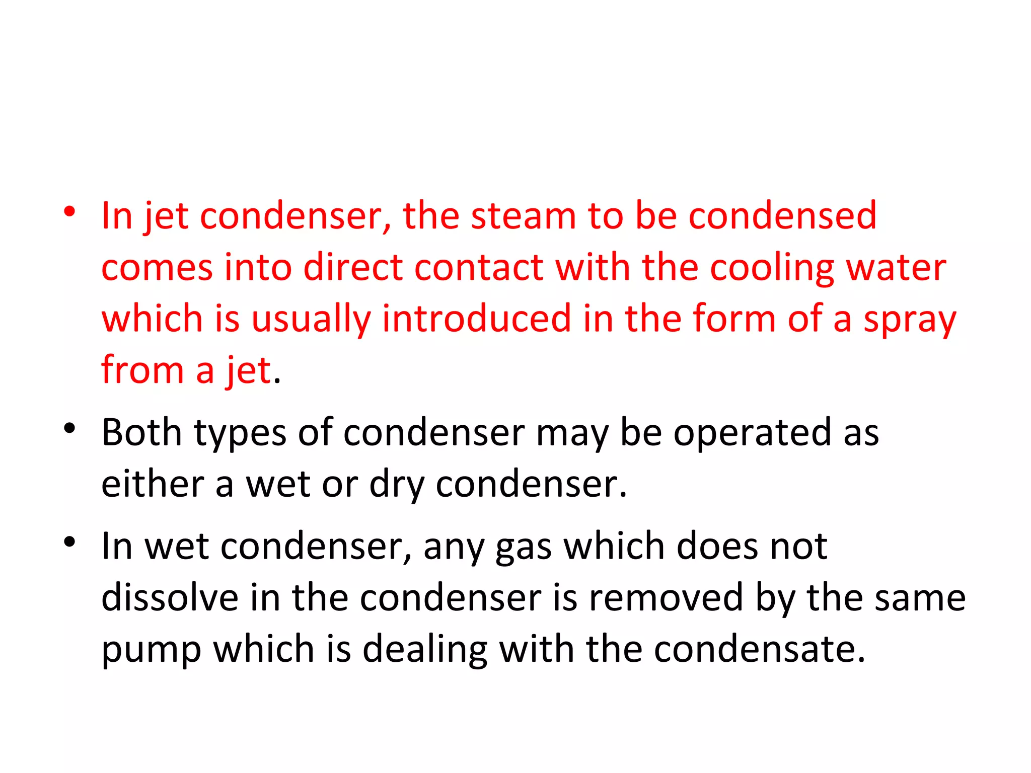 • In jet condenser, the steam to be condensed
  comes into direct contact with the cooling water
  which is usually introduced in the form of a spray
  from a jet.
• Both types of condenser may be operated as
  either a wet or dry condenser.
• In wet condenser, any gas which does not
  dissolve in the condenser is removed by the same
  pump which is dealing with the condensate.
 